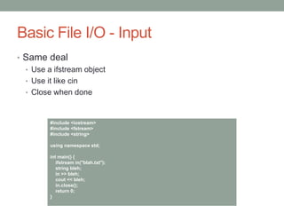 Basic File I/O - Input
• Same deal
• Use a ifstream object
• Use it like cin
• Close when done
#include <iostream>
#include <fstream>
#include <string>
using namespace std;
int main() {
ifstream in("blah.txt");
string bleh;
in >> bleh;
cout << bleh;
in.close();
return 0;
}
 