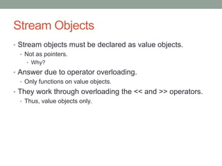 Stream Objects
• Stream objects must be declared as value objects.
• Not as pointers.
• Why?
• Answer due to operator overloading.
• Only functions on value objects.
• They work through overloading the << and >> operators.
• Thus, value objects only.
 