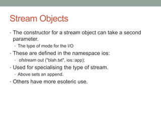 Stream Objects
• The constructor for a stream object can take a second
parameter.
• The type of mode for the I/O
• These are defined in the namespace ios:
• ofstream out ("blah.txt", ios::app);
• Used for specialising the type of stream.
• Above sets an append.
• Others have more esoteric use.
 