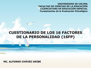 CUESTIONARIO DE LOS 16 FACTORES DE LA PERSONALIDAD (16FP) UNIVERSIDAD DE COLIMA FACULTAD DE CIENCIAS DE LA EDUCACIÓN LICENCIATURA EN EDUCACIÓN ESPECIAL Fundamentos de la Evaluación Psicológica MC. ALFONSO CHÁVEZ URIBE 