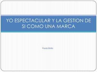 YO ESPECTACULAR Y LA GESTION DE
      SI COMO UNA MARCA



             Paula Sibilia
 