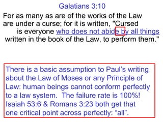 Galatians 3:10
For as many as are of the works of the Law
are under a curse; for it is written, "Cursed
is everyone who does not abide by all things
written in the book of the Law, to perform them."
There is a basic assumption to Paul’s writing
about the Law of Moses or any Principle of
Law: human beings cannot conform perfectly
to a law system. The failure rate is 100%!
Isaiah 53:6 & Romans 3:23 both get that
one critical point across perfectly: “all”.
 