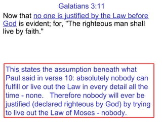 Galatians 3:11
Now that no one is justified by the Law before
God is evident; for, "The righteous man shall
live by faith."
This states the assumption beneath what
Paul said in verse 10: absolutely nobody can
fulfill or live out the Law in every detail all the
time - none. Therefore nobody will ever be
justified (declared righteous by God) by trying
to live out the Law of Moses - nobody.
 