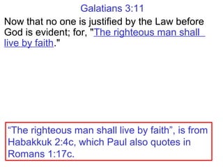 Galatians 3:11
Now that no one is justified by the Law before
God is evident; for, "The righteous man shall
live by faith."
“The righteous man shall live by faith”, is from
Habakkuk 2:4c, which Paul also quotes in
Romans 1:17c.
 