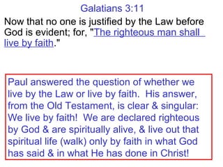 Galatians 3:11
Now that no one is justified by the Law before
God is evident; for, "The righteous man shall
live by faith."
Paul answered the question of whether we
live by the Law or live by faith. His answer,
from the Old Testament, is clear & singular:
We live by faith! We are declared righteous
by God & are spiritually alive, & live out that
spiritual life (walk) only by faith in what God
has said & in what He has done in Christ!
 