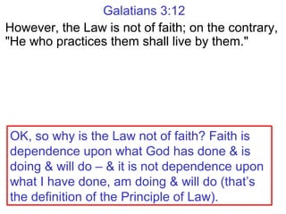 Galatians 3:12
However, the Law is not of faith; on the contrary,
"He who practices them shall live by them."
OK, so why is the Law not of faith? Faith is
dependence upon what God has done & is
doing & will do – & it is not dependence upon
what I have done, am doing & will do (that’s
the definition of the Principle of Law).
 