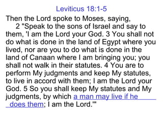 Leviticus 18:1-5
Then the Lord spoke to Moses, saying,
2 "Speak to the sons of Israel and say to
them, 'I am the Lord your God. 3 You shall not
do what is done in the land of Egypt where you
lived, nor are you to do what is done in the
land of Canaan where I am bringing you; you
shall not walk in their statutes. 4 You are to
perform My judgments and keep My statutes,
to live in accord with them; I am the Lord your
God. 5 So you shall keep My statutes and My
judgments, by which a man may live if he
does them; I am the Lord.'"
 