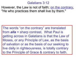 Galatians 3:12
However, the Law is not of faith; on the contrary,
"He who practices them shall live by them."
The words “on the contrary” are translated
from alla = sharp contrast. What Paul is
getting across in Galatians is that the Law of
Moses, or any Principle of Law, as the basis
of salvation or as the basis of our seeking to
live daily in righteousness, is totally contrary
to the Principle of Grace & contrary to faith.
 