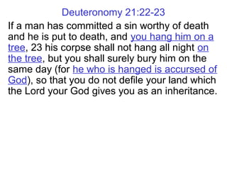 Deuteronomy 21:22-23
If a man has committed a sin worthy of death
and he is put to death, and you hang him on a
tree, 23 his corpse shall not hang all night on
the tree, but you shall surely bury him on the
same day (for he who is hanged is accursed of
God), so that you do not defile your land which
the Lord your God gives you as an inheritance.
 