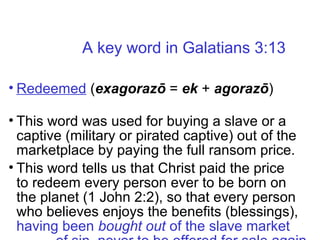 • Redeemed (exagorazō = ek + agorazō)
• This word was used for buying a slave or a
captive (military or pirated captive) out of the
marketplace by paying the full ransom price.
• This word tells us that Christ paid the price
to redeem every person ever to be born on
the planet (1 John 2:2), so that every person
who believes enjoys the benefits (blessings),
having been bought out of the slave market
A key word in Galatians 3:13
 