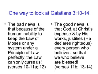 One way to look at Galatians 3:10-14
• The bad news is
that because of the
human inability to
keep the Law of
Moses or any
system under a
Principle of Law
perfectly, the Law
can only curse us!
(verses 10-11a; 12)
• The good news is
that God, at Christ’s
expense & by His
works, justifies (He
declares righteous)
every person who
believes, so that
we who believe
are blessed!
(verses 11b; 13-14)
 