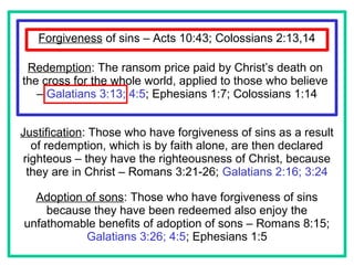 Forgiveness of sins – Acts 10:43; Colossians 2:13,14
Redemption: The ransom price paid by Christ’s death on
the cross for the whole world, applied to those who believe
– Galatians 3:13; 4:5; Ephesians 1:7; Colossians 1:14
Justification: Those who have forgiveness of sins as a result
of redemption, which is by faith alone, are then declared
righteous – they have the righteousness of Christ, because
they are in Christ – Romans 3:21-26; Galatians 2:16; 3:24
Adoption of sons: Those who have forgiveness of sins
because they have been redeemed also enjoy the
unfathomable benefits of adoption of sons – Romans 8:15;
Galatians 3:26; 4:5; Ephesians 1:5
 