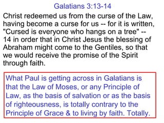 Galatians 3:13-14
Christ redeemed us from the curse of the Law,
having become a curse for us -- for it is written,
"Cursed is everyone who hangs on a tree" --
14 in order that in Christ Jesus the blessing of
Abraham might come to the Gentiles, so that
we would receive the promise of the Spirit
through faith.
What Paul is getting across in Galatians is
that the Law of Moses, or any Principle of
Law, as the basis of salvation or as the basis
of righteousness, is totally contrary to the
Principle of Grace & to living by faith. Totally.
 