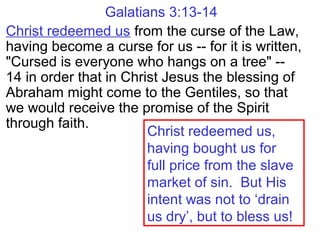 Galatians 3:13-14
Christ redeemed us from the curse of the Law,
having become a curse for us -- for it is written,
"Cursed is everyone who hangs on a tree" --
14 in order that in Christ Jesus the blessing of
Abraham might come to the Gentiles, so that
we would receive the promise of the Spirit
through faith.
Christ redeemed us,
having bought us for
full price from the slave
market of sin. But His
intent was not to ‘drain
us dry’, but to bless us!
 