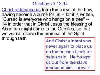 Galatians 3:13-14
Christ redeemed us from the curse of the Law,
having become a curse for us -- for it is written,
"Cursed is everyone who hangs on a tree" --
14 in order that in Christ Jesus the blessing of
Abraham might come to the Gentiles, so that
we would receive the promise of the Spirit
through faith.
And Christ’s intent was
never again to place us
on the auction block for
sale again. He bought
us out from the slave
market of sin - forever!
 