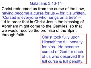Galatians 3:13-14
Christ redeemed us from the curse of the Law,
having become a curse for us -- for it is written,
"Cursed is everyone who hangs on a tree" --
14 in order that in Christ Jesus the blessing of
Abraham might come to the Gentiles, so that
we would receive the promise of the Spirit
through faith.
Christ took fully upon
Himself the full penalty
for sins. He became
cursed of God for each
of us who deserved the
full curse & full penalty.
 