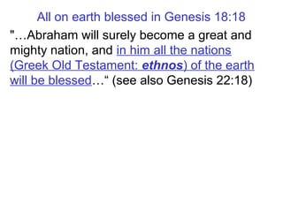 All on earth blessed in Genesis 18:18
"…Abraham will surely become a great and
mighty nation, and in him all the nations
(Greek Old Testament: ethnos) of the earth
will be blessed…“ (see also Genesis 22:18)
 