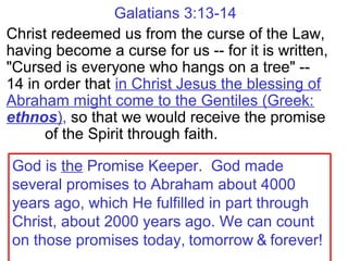 Galatians 3:13-14
Christ redeemed us from the curse of the Law,
having become a curse for us -- for it is written,
"Cursed is everyone who hangs on a tree" --
14 in order that in Christ Jesus the blessing of
Abraham might come to the Gentiles (Greek:
ethnos), so that we would receive the promise
of the Spirit through faith.
God is the Promise Keeper. God made
several promises to Abraham about 4000
years ago, which He fulfilled in part through
Christ, about 2000 years ago. We can count
on those promises today, tomorrow & forever!
 