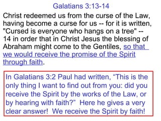 Galatians 3:13-14
Christ redeemed us from the curse of the Law,
having become a curse for us -- for it is written,
"Cursed is everyone who hangs on a tree" --
14 in order that in Christ Jesus the blessing of
Abraham might come to the Gentiles, so that
we would receive the promise of the Spirit
through faith.
In Galatians 3:2 Paul had written, “This is the
only thing I want to find out from you: did you
receive the Spirit by the works of the Law, or
by hearing with faith?” Here he gives a very
clear answer! We receive the Spirit by faith!
 