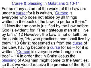 Curse & blessing in Galatians 3:10-14
For as many as are of the works of the Law are
under a curse; for it is written, "Cursed is
everyone who does not abide by all things
written in the book of the Law, to perform them."
11 Now that no one is justified by the Law before
God is evident; for, "The righteous man shall live
by faith." 12 However, the Law is not of faith; on
the contrary, "He who practices them shall live by
them." 13 Christ redeemed us from the curse of
the Law, having become a curse for us -- for it is
written, "Cursed is everyone who hangs on a
tree" -- 14 in order that in Christ Jesus the
blessing of Abraham might come to the Gentiles,
so that we would receive the promise of the Spirit
 