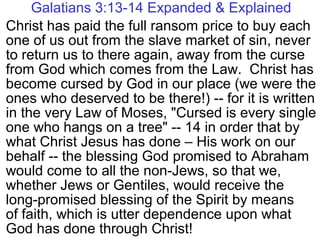 Galatians 3:13-14 Expanded & Explained
Christ has paid the full ransom price to buy each
one of us out from the slave market of sin, never
to return us to there again, away from the curse
from God which comes from the Law. Christ has
become cursed by God in our place (we were the
ones who deserved to be there!) -- for it is written
in the very Law of Moses, "Cursed is every single
one who hangs on a tree" -- 14 in order that by
what Christ Jesus has done – His work on our
behalf -- the blessing God promised to Abraham
would come to all the non-Jews, so that we,
whether Jews or Gentiles, would receive the
long-promised blessing of the Spirit by means
of faith, which is utter dependence upon what
God has done through Christ!
 
