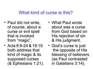 What kind of curse is this?
• Paul did not write,
of course, about a
curse or evil spell
that is invoked
from “magic”.
• Acts 8:9-24 & 19:19
both address that
kind of magic & its
supposed curses
(& Ephesians 1:21).
• What Paul wrote
about was a curse
from God based on
His rejection of sin
& His judgment.
• God’s curse is just
the opposite of His
blessing of believers
(as Paul contrasted
in Galatians 3:14).
 