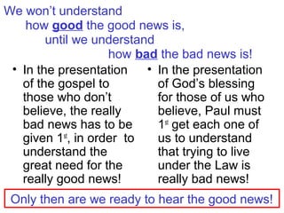 We won’t understand
how good the good news is,
until we understand
how bad the bad news is!
• In the presentation
of the gospel to
those who don’t
believe, the really
bad news has to be
given 1st
, in order to
understand the
great need for the
really good news!
• In the presentation
of God’s blessing
for those of us who
believe, Paul must
1st
get each one of
us to understand
that trying to live
under the Law is
really bad news!
Only then are we ready to hear the good news!
 