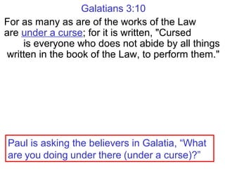 Galatians 3:10
For as many as are of the works of the Law
are under a curse; for it is written, "Cursed
is everyone who does not abide by all things
written in the book of the Law, to perform them."
Paul is asking the believers in Galatia, “What
are you doing under there (under a curse)?”
 