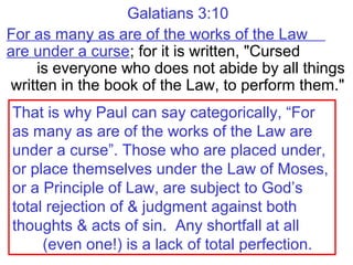 Galatians 3:10
For as many as are of the works of the Law
are under a curse; for it is written, "Cursed
is everyone who does not abide by all things
written in the book of the Law, to perform them."
That is why Paul can say categorically, “For
as many as are of the works of the Law are
under a curse”. Those who are placed under,
or place themselves under the Law of Moses,
or a Principle of Law, are subject to God’s
total rejection of & judgment against both
thoughts & acts of sin. Any shortfall at all
(even one!) is a lack of total perfection.
 