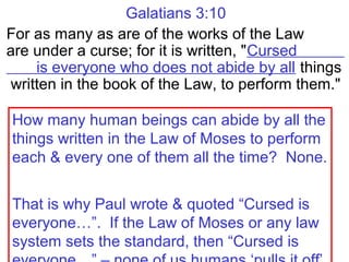 Galatians 3:10
For as many as are of the works of the Law
are under a curse; for it is written, "Cursed
is everyone who does not abide by all things
written in the book of the Law, to perform them."
How many human beings can abide by all the
things written in the Law of Moses to perform
each & every one of them all the time? None.
That is why Paul wrote & quoted “Cursed is
everyone…”. If the Law of Moses or any law
system sets the standard, then “Cursed is
 
