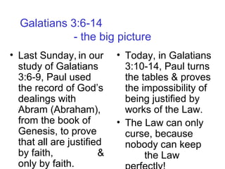 Galatians 3:6-14
- the big picture
• Last Sunday, in our
study of Galatians
3:6-9, Paul used
the record of God’s
dealings with
Abram (Abraham),
from the book of
Genesis, to prove
that all are justified
by faith, &
only by faith.
• Today, in Galatians
3:10-14, Paul turns
the tables & proves
the impossibility of
being justified by
works of the Law.
• The Law can only
curse, because
nobody can keep
the Law
 