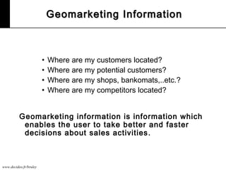 www.decideo.fr/bruley
Geomarketing InformationGeomarketing Information
• Where are my customers located?
• Where are my potential customers?
• Where are my shops, bankomats,..etc.?
• Where are my competitors located?
Geomarketing information is information which
enables the user to take better and faster
decisions about sales activities.
 