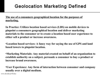 www.decideo.fr/bruley
Geolocation Marketing Defined
The use of a consumers geographical location for the purposes of
marketing.
In Practice: Utilizes location based services (LBS) on mobile devices to
pinpoint a consumers geographical location and deliver marketing
materials to the consumer or to create a location based user experience to
either sell a product or increase awareness.
•Location based services: A fancy way for saying the use of GPS and land
based towers to pinpoint location.
•Marketing Materials: Any material created on behalf of an organization to
establish authority on a subject, persuade a consumer to buy a product or
increase brand awareness.
•User Experience: Any form of interaction between consumer and company
usually over a digital medium.
 