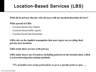 www.decideo.fr/bruley
Location-Based Services (LBS)
With all its privacy threats, why do users still use location-detection devices?
Wide spread of LBSs
– Location-based store finders
– Location-based traffic reports
– Location-based advertisements
LBSs rely on the implicit assumption that users agree on revealing their
private user locations
LBSs trade their services with privacy
LBSs make heavy use of context, including patterns in the location data, which
is extracted using data mining methods.
71% of mobile users using geolocation: to go to a specific point or spot, …
 