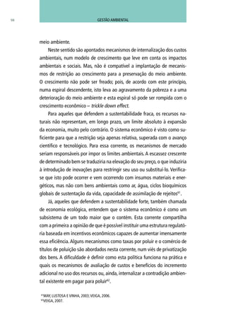 98
meio ambiente.
Neste sentido são apontados mecanismos de internalização dos custos
ambientais, num modelo de crescimento que leve em conta os impactos
ambientais e sociais. Mas, não é compatível a implantação de mecanis-
mos de restrição ao crescimento para a preservação do meio ambiente.
O crescimento não pode ser freado; pois, de acordo com este princípio,
numa espiral descendente, isto leva ao agravamento da pobreza e a uma
deterioração do meio ambiente e esta espiral só pode ser rompida com o
crescimento econômico – trickle down effect.
Para aqueles que defendem a sustentabilidade fraca, os recursos na-
turais não representam, em longo prazo, um limite absoluto à expansão
da economia, muito pelo contrário. O sistema econômico é visto como su-
ficiente para que a restrição seja apenas relativa, superada com o avanço
cientifico e tecnológico. Para essa corrente, os mecanismos de mercado
seriam responsáveis por impor os limites ambientais. A escassez crescente
de determinado bem se traduziria na elevação do seu preço, o que induziria
à introdução de inovações para restringir seu uso ou substituí-lo. Verifica-
se que isto pode ocorrer e vem ocorrendo com insumos materiais e ener-
géticos, mas não com bens ambientais como ar, água, ciclos bioquímicos
globais de sustentação da vida, capacidade de assimilação de rejeitos61
.
Já, aqueles que defendem a sustentabilidade forte, também chamada
de economia ecológica, entendem que o sistema econômico é como um
subsistema de um todo maior que o contém. Esta corrente compartilha
com a primeira a opinião de que é possível instituir uma estrutura regulató-
ria baseada em incentivos econômicos capazes de aumentar imensamente
essa eficiência.Alguns mecanismos como taxas por poluir e o comércio de
títulos de poluição são abordados nesta corrente, num viés de privatização
dos bens. A dificuldade é definir como esta política funciona na prática e
quais os mecanismos de avaliação de custos e benefícios do incremento
adicional no uso dos recursos ou, ainda, internalizar a contradição ambien-
tal existente em pagar para poluir62
.
61
MAY, LUSTOSA e VINHA, 2003;VEIGA, 2006.
62
VEIGA, 2007.
GESTÃO AMBIENTAL
 
