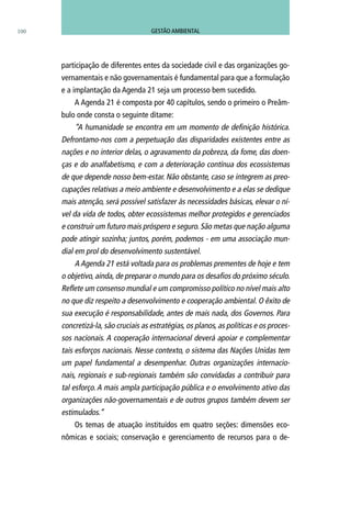 100
participação de diferentes entes da sociedade civil e das organizações go-
vernamentais e não governamentais é fundamental para que a formulação
e a implantação da Agenda 21 seja um processo bem sucedido.
A Agenda 21 é composta por 40 capítulos, sendo o primeiro o Preâm-
bulo onde consta o seguinte ditame:
“A humanidade se encontra em um momento de definição histórica.
Defrontamo-nos com a perpetuação das disparidades existentes entre as
nações e no interior delas, o agravamento da pobreza, da fome, das doen-
ças e do analfabetismo, e com a deterioração contínua dos ecossistemas
de que depende nosso bem-estar. Não obstante, caso se integrem as preo-
cupações relativas a meio ambiente e desenvolvimento e a elas se dedique
mais atenção, será possível satisfazer às necessidades básicas, elevar o ní-
vel da vida de todos, obter ecossistemas melhor protegidos e gerenciados
e construir um futuro mais próspero e seguro. São metas que nação alguma
pode atingir sozinha; juntos, porém, podemos - em uma associação mun-
dial em prol do desenvolvimento sustentável.
A Agenda 21 está voltada para os problemas prementes de hoje e tem
o objetivo, ainda, de preparar o mundo para os desafios do próximo século.
Reflete um consenso mundial e um compromisso político no nível mais alto
no que diz respeito a desenvolvimento e cooperação ambiental. O êxito de
sua execução é responsabilidade, antes de mais nada, dos Governos. Para
concretizá-la, são cruciais as estratégias, os planos, as políticas e os proces-
sos nacionais. A cooperação internacional deverá apoiar e complementar
tais esforços nacionais. Nesse contexto, o sistema das Nações Unidas tem
um papel fundamental a desempenhar. Outras organizações internacio-
nais, regionais e sub-regionais também são convidadas a contribuir para
tal esforço. A mais ampla participação pública e o envolvimento ativo das
organizações não-governamentais e de outros grupos também devem ser
estimulados.”
Os temas de atuação instituídos em quatro seções: dimensões eco-
nômicas e sociais; conservação e gerenciamento de recursos para o de-
GESTÃO AMBIENTAL
 