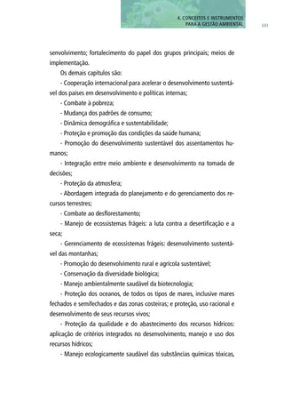 101
4. CONCEITOS E INSTRUMENTOS
PARA A GESTÃO AMBIENTAL
senvolvimento; fortalecimento do papel dos grupos principais; meios de
implementação.
Os demais capítulos são:
- Cooperação internacional para acelerar o desenvolvimento sustentá-
vel dos países em desenvolvimento e políticas internas;
- Combate à pobreza;
- Mudança dos padrões de consumo;
- Dinâmica demográfica e sustentabilidade;
- Proteção e promoção das condições da saúde humana;
- Promoção do desenvolvimento sustentável dos assentamentos hu-
manos;
- Integração entre meio ambiente e desenvolvimento na tomada de
decisões;
- Proteção da atmosfera;
- Abordagem integrada do planejamento e do gerenciamento dos re-
cursos terrestres;
- Combate ao desflorestamento;
- Manejo de ecossistemas frágeis: a luta contra a desertificação e a
seca;
- Gerenciamento de ecossistemas frágeis: desenvolvimento sustentá-
vel das montanhas;
- Promoção do desenvolvimento rural e agrícola sustentável;
- Conservação da diversidade biológica;
- Manejo ambientalmente saudável da biotecnologia;
- Proteção dos oceanos, de todos os tipos de mares, inclusive mares
fechados e semifechados e das zonas costeiras; e proteção, uso racional e
desenvolvimento de seus recursos vivos;
- Proteção da qualidade e do abastecimento dos recursos hídricos:
aplicação de critérios integrados no desenvolvimento, manejo e uso dos
recursos hídricos;
- Manejo ecologicamente saudável das substâncias químicas tóxicas,
 