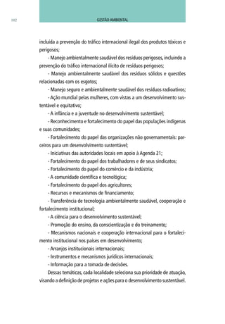 102
incluída a prevenção do tráfico internacional ilegal dos produtos tóxicos e
perigosos;
- Manejo ambientalmente saudável dos resíduos perigosos, incluindo a
prevenção do tráfico internacional ilícito de resíduos perigosos;
- Manejo ambientalmente saudável dos resíduos sólidos e questões
relacionadas com os esgotos;
- Manejo seguro e ambientalmente saudável dos resíduos radioativos;
- Ação mundial pelas mulheres, com vistas a um desenvolvimento sus-
tentável e equitativo;
- A infância e a juventude no desenvolvimento sustentável;
- Reconhecimento e fortalecimento do papel das populações indígenas
e suas comunidades;
- Fortalecimento do papel das organizações não governamentais: par-
ceiros para um desenvolvimento sustentável;
- Iniciativas das autoridades locais em apoio à Agenda 21;
- Fortalecimento do papel dos trabalhadores e de seus sindicatos;
- Fortalecimento do papel do comércio e da indústria;
- A comunidade científica e tecnológica;
- Fortalecimento do papel dos agricultores;
- Recursos e mecanismos de financiamento;
- Transferência de tecnologia ambientalmente saudável, cooperação e
fortalecimento institucional;
- A ciência para o desenvolvimento sustentável;
- Promoção do ensino, da conscientização e do treinamento;
- Mecanismos nacionais e cooperação internacional para o fortaleci-
mento institucional nos países em desenvolvimento;
- Arranjos institucionais internacionais;
- Instrumentos e mecanismos jurídicos internacionais;
- Informação para a tomada de decisões.
Dessas temáticas, cada localidade seleciona sua prioridade de atuação,
visando a definição de projetos e ações para o desenvolvimento sustentável.
GESTÃO AMBIENTAL
 