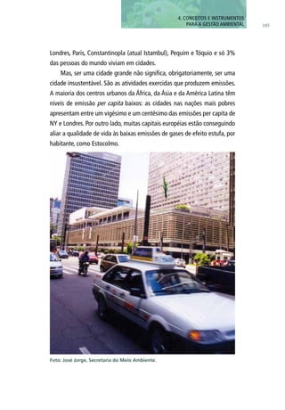 105
4. CONCEITOS E INSTRUMENTOS
PARA A GESTÃO AMBIENTAL
Londres, Paris, Constantinopla (atual Istambul), Pequim e Tóquio e só 3%
das pessoas do mundo viviam em cidades.
Mas, ser uma cidade grande não significa, obrigatoriamente, ser uma
cidade insustentável. São as atividades exercidas que produzem emissões.
A maioria dos centros urbanos da África, da Ásia e da América Latina têm
níveis de emissão per capita baixos: as cidades nas nações mais pobres
apresentam entre um vigésimo e um centésimo das emissões per capita de
NY e Londres. Por outro lado, muitas capitais européias estão conseguindo
aliar a qualidade de vida às baixas emissões de gases de efeito estufa, por
habitante, como Estocolmo.
Foto: José Jorge, Secretaria do Meio Ambiente.
 