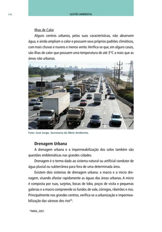 106
Ilhas de Calor
Alguns centros urbanos, pelas suas características, não absorvem
água, e ainda ampliam o calor e possuem seus próprios padrões climáticos,
com mais chuvas e nuvens e menos vento.Verifica-se que, em alguns casos,
são ilhas de calor que possuem uma temperatura de até 3°C a mais que as
áreas não urbanas.
Drenagem Urbana
A drenagem urbana e a impermeabilização dos solos também são
questões emblemáticas nas grandes cidades.
Drenagem é o termo dado ao sistema natural ou artificial condutor de
água pluvial ou subterrânea para fora de uma determinada área.
Existem dois sistemas de drenagem urbana: a macro e a micro dre-
nagem, visando afastar rapidamente as águas das áreas urbanas. A micro
é composta por ruas, sarjetas, bocas de lobo, poços de visita e pequenas
galerias e a macro compreende os fundos de vale, córregos, ribeirões e rios.
Principalmente nos grandes centros, verifica-se a urbanização e impermea-
bilização das várzeas dos rios65
.
Foto: José Jorge, Secretaria do Meio Ambiente.
65
MMA, 2007.
GESTÃO AMBIENTAL
 