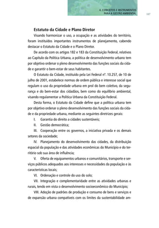 107
4. CONCEITOS E INSTRUMENTOS
PARA A GESTÃO AMBIENTAL
Estatuto da Cidade e Plano Diretor
Visando harmonizar o uso, a ocupação e as atividades do território,
foram instituídos importantes instrumentos de planejamento, cabendo
destacar o Estatuto da Cidade e o Plano Diretor.
De acordo com os artigos 182 e 183 da Constituição Federal, relativos
ao Capítulo da Política Urbana, a política de desenvolvimento urbano tem
por objetivo ordenar o pleno desenvolvimento das funções sociais da cida-
de e garantir o bem-estar de seus habitantes.
O Estatuto da Cidade, instituído pela Lei Federal nº. 10.257, de 10 de
julho de 2001, estabelece normas de ordem pública e interesse social que
regulam o uso da propriedade urbana em prol do bem coletivo, da segu-
rança e do bem-estar dos cidadãos, bem como do equilíbrio ambiental,
visando regulamentar a Política Urbana da Constituição Federal.
Desta forma, o Estatuto da Cidade define que a política urbana tem
por objetivo ordenar o pleno desenvolvimento das funções sociais da cida-
de e da propriedade urbana, mediante as seguintes diretrizes gerais:
I.	 Garantia do direito a cidades sustentáveis;
II.	 Gestão democrática;
III.	 Cooperação entre os governos, a iniciativa privada e os demais
setores da sociedade;
IV.	 Planejamento do desenvolvimento das cidades, da distribuição
espacial da população e das atividades econômicas do Município e do ter-
ritório sob sua área de influência;
V.	 Oferta de equipamentos urbanos e comunitários, transporte e ser-
viços públicos adequados aos interesses e necessidades da população e às
características locais;
VI.	 Ordenação e controle do uso do solo;
VII.	 Integração e complementaridade entre as atividades urbanas e
rurais, tendo em vista o desenvolvimento socioeconômico do Município;
VIII.	Adoção de padrões de produção e consumo de bens e serviços e
de expansão urbana compatíveis com os limites da sustentabilidade am-
 