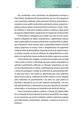 São considerados como instrumentos do planejamento municipal o
Plano Diretor; disciplinamento do parcelamento, do uso e da ocupação do
solo; zoneamento ambiental; plano plurianual; diretrizes orçamentárias e
orçamento anual; gestão orçamentária participativa; planos, programas e
projetos setoriais; planos de desenvolvimento econômico e social; institu-
tos tributários e financeiros; institutos jurídicos e políticos; estudo prévio
de impacto ambiental (EIA) e estudo prévio de impacto de vizinhança (EIV).
O Plano Diretor é obrigatório para cidades com mais de vinte mil ha-
bitantes; integrantes de regiões metropolitanas e aglomerações urbanas;
onde o poder público municipal pretenda fazer o parcelamento ou edifica-
ção compulsórios; cobrar imposto sobre a propriedade predial e territorial
urbana, progressivo no tempo; e fazer a desapropriação com pagamento
mediante títulos da dívida pública; integrantes de áreas de especial interes-
se turístico; inseridas na área de influência de empreendimentos ou ativi-
dades com significativo impacto ambiental de âmbito regional ou nacional.
O Plano Diretor deve englobar o território do município como um todo
e deve conter, no mínimo, a delimitação das áreas urbanas onde poderá ser
aplicado o parcelamento, edificação ou utilização compulsórios; um siste-
ma de acompanhamento e controle; a delimitação das áreas em que incide
o direito de preempção; a fixação do coeficiente de aproveitamento bási-
co único para toda a zona urbana ou diferenciado para áreas específicas
dentro da zona urbana; a definição dos limites máximos a serem atingidos
pelos coeficientes de aproveitamento e das áreas nas quais poderá ser
permitida a alteração de uso do solo, mediante contrapartida a ser pres-
tada pelo beneficiário; a delimitação da área para aplicação de operações
consorciadas e os mecanismos de transferência do direito de construir.
Como instrumentos jurídicos e políticos, o Estatuto da Cidade estabe-
lece a instituição de Zonas Especiais de Interesse Social (ZEIS), uma catego-
ria no zoneamento que permite estabelecer padrões urbanísticos próprios
para determinados assentamentos, mediantes a existência de planos ur-
banísticos.
109
4. CONCEITOS E INSTRUMENTOS
PARA A GESTÃO AMBIENTAL
 
