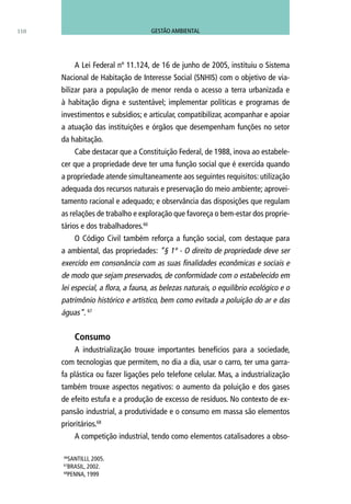 A Lei Federal nº 11.124, de 16 de junho de 2005, instituiu o Sistema
Nacional de Habitação de Interesse Social (SNHIS) com o objetivo de via-
bilizar para a população de menor renda o acesso a terra urbanizada e
à habitação digna e sustentável; implementar políticas e programas de
investimentos e subsídios; e articular, compatibilizar, acompanhar e apoiar
a atuação das instituições e órgãos que desempenham funções no setor
da habitação.
Cabe destacar que a Constituição Federal, de 1988, inova ao estabele-
cer que a propriedade deve ter uma função social que é exercida quando
a propriedade atende simultaneamente aos seguintes requisitos: utilização
adequada dos recursos naturais e preservação do meio ambiente; aprovei-
tamento racional e adequado; e observância das disposições que regulam
as relações de trabalho e exploração que favoreça o bem-estar dos proprie-
tários e dos trabalhadores.66
O Código Civil também reforça a função social, com destaque para
a ambiental, das propriedades: “§ 1º - O direito de propriedade deve ser
exercido em consonância com as suas finalidades econômicas e sociais e
de modo que sejam preservados, de conformidade com o estabelecido em
lei especial, a flora, a fauna, as belezas naturais, o equilíbrio ecológico e o
patrimônio histórico e artístico, bem como evitada a poluição do ar e das
águas”. 67
Consumo
A industrialização trouxe importantes benefícios para a sociedade,
com tecnologias que permitem, no dia a dia, usar o carro, ter uma garra-
fa plástica ou fazer ligações pelo telefone celular. Mas, a industrialização
também trouxe aspectos negativos: o aumento da poluição e dos gases
de efeito estufa e a produção de excesso de resíduos. No contexto de ex-
pansão industrial, a produtividade e o consumo em massa são elementos
prioritários.68
A competição industrial, tendo como elementos catalisadores a obso-
110
66
SANTILLI, 2005.
67
BRASIL, 2002.
68
PENNA, 1999
GESTÃO AMBIENTAL
 