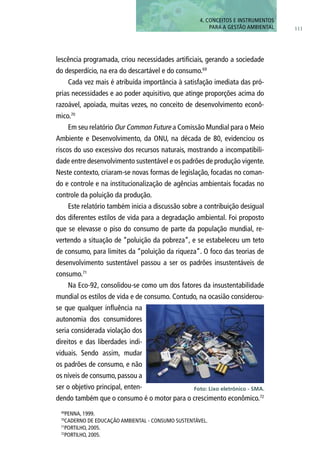111
4. CONCEITOS E INSTRUMENTOS
PARA A GESTÃO AMBIENTAL
lescência programada, criou necessidades artificiais, gerando a sociedade
do desperdício, na era do descartável e do consumo.69
Cada vez mais é atribuída importância à satisfação imediata das pró-
prias necessidades e ao poder aquisitivo, que atinge proporções acima do
razoável, apoiada, muitas vezes, no conceito de desenvolvimento econô-
mico.70
Em seu relatório Our Common Future a Comissão Mundial para o Meio
Ambiente e Desenvolvimento, da ONU, na década de 80, evidenciou os
riscos do uso excessivo dos recursos naturais, mostrando a incompatibili-
dade entre desenvolvimento sustentável e os padrões de produção vigente.
Neste contexto, criaram-se novas formas de legislação, focadas no coman-
do e controle e na institucionalização de agências ambientais focadas no
controle da poluição da produção.
Este relatório também inicia a discussão sobre a contribuição desigual
dos diferentes estilos de vida para a degradação ambiental. Foi proposto
que se elevasse o piso do consumo de parte da população mundial, re-
vertendo a situação de “poluição da pobreza”, e se estabeleceu um teto
de consumo, para limites da “poluição da riqueza”. O foco das teorias de
desenvolvimento sustentável passou a ser os padrões insustentáveis de
consumo.71
Na Eco-92, consolidou-se como um dos fatores da insustentabilidade
mundial os estilos de vida e de consumo. Contudo, na ocasião considerou-
se que qualquer influência na
autonomia dos consumidores
seria considerada violação dos
direitos e das liberdades indi-
viduais. Sendo assim, mudar
os padrões de consumo, e não
os níveis de consumo, passou a
ser o objetivo principal, enten-
dendo também que o consumo é o motor para o crescimento econômico.72
Foto: Lixo eletrônico - SMA.
69
PENNA, 1999.
70
CADERNO DE EDUCAÇÃO AMBIENTAL - CONSUMO SUSTENTÁVEL.
71
PORTILHO, 2005.
72
PORTILHO, 2005.
 