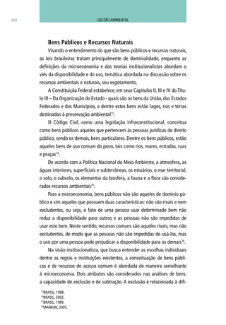 112
Bens Públicos e Recursos Naturais
Visando o entendimento do que são bens públicos e recursos naturais,
as leis brasileiras tratam principalmente de dominialidade, enquanto as
definições da microeconomia e das teorias institucionalistas abordam o
viés da disponibilidade e do uso, temática abordada na discussão sobre os
recursos ambientais e naturais, seu esgotamento.
A Constituição Federal estabelece, em seus Capítulos II, III e IV do Títu-
lo III – Da Organização do Estado - quais são os bens da União, dos Estados
Federados e dos Municípios, e dentre estes bens estão lagos, rios e terras
destinados à preservação ambiental73
.
O Código Civil, como uma legislação infraconstitucional, conceitua
como bens públicos aqueles que pertencem às pessoas jurídicas de direito
público, sendo os demais, bens particulares. Dentre os bens públicos, estão
aqueles bens de uso comum do povo, tais como rios, mares, estradas, ruas
e praças74
.
De acordo com a Política Nacional do Meio Ambiente, a atmosfera, as
águas interiores, superficiais e subterrâneas, os estuários, o mar territorial,
o solo, o subsolo, os elementos da biosfera, a fauna e a flora são conside-
rados recursos ambientais75
.
Para a microeconomia, bens públicos não são aqueles de domínio pú-
blico e sim aqueles que possuem duas características: não são rivais e nem
excludentes, ou seja, o fato de uma pessoa usar determinado bem não
reduz a disponibilidade para outros e as pessoas não são impedidas de
usar este bem. Neste sentido, recursos comuns são aqueles rivais, mas não
excludentes, de modo que as pessoas não são impedidas de usá-los, mas
o uso por uma pessoa pode prejudicar a disponibilidade para os demais76
.
Na visão institucionalista, que busca entender as escolhas individuais
dentre as regras e instituições existentes, a conceituação de bens públi-
cos e de recursos de acesso comum é abordada de maneira semelhante
à microeconomia. Dois atributos são considerados nas análises de bens:
a capacidade de exclusão e de subtração. A exclusão é relacionada à difi-
73
BRASIL, 1988.
74
BRASIL, 2002.
75
BRASIL, 1989.
76
MANKIW, 2005.
GESTÃO AMBIENTAL
 
