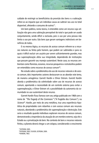113
4. CONCEITOS E INSTRUMENTOS
PARA A GESTÃO AMBIENTAL
culdade de restringir os beneficiários da provisão dos bens e a subtração
refere-se ao impacto que um indivíduo causa ao subtrair seu uso no total
disponível, afetando o consumo de outros77
.
Um bem público, nesta teoria, é entendido como um recurso cuja uti-
lização não gera uma subtração perceptível do total e que pode ser usado
conjuntamente, sendo difícil a exclusão, pois o uso por uma pessoa não
limita o uso por outra. São bens que geram vantagens indivisíveis em be-
nefícios de todos.
E na mesma lógica, os recursos de acesso comum referem-se a recur-
sos naturais ou feitos pelo homem, que podem ser subtraídos e para os
quais é difícil excluir um usuário por serem suficientemente grandes, mas
sua superexploração afeta sua integridade, dependendo de instituições
que possam garantir seu manejo sustentável. Neste caso, os recursos am-
bientais como florestas, oceanos, recursos pesqueiros e estratosfera podem
ser entendidos como recursos de acesso comum78
.
No estudo sobre a problemática do uso de recursos naturais e de aces-
so comum, dois importantes autores destacaram-se ao abordar este tema,
de maneira antagônica: Garrett Hardin e Elinor Ostrom. Garrett Hardin
aborda a problemática da coletividade sobre uso de recursos de acesso
comum, apontando a necessidade de um controle externo para evitar a
superexploração, e Elinor Ostrom vê a possibilidade da autonomia da co-
munidade no uso sustentável deste recurso.
Garrett Hardin ficou famoso com seu artigo publicado em 1968 com o
nome de “The Tragedy of the Commons” (“A Tragédia dos Comuns”), na
Science79
. Hardin, por meio de uma metáfora, traz uma experiência hipo-
tética de propriedades com rebanhos e com acesso comum aos recursos
naturais, abordando a problemática de superexploração e destruição. Este
seria o resultado quando indivíduos exploram recursos de acesso comum,
demonstrando a importância da atuação de um membro externo, seja ele o
Estado ou a privatização do bem. No contexto de bens e recursos naturais
finitos, o planeta deverá chegar a um colapso, considerando o crescimento
77
OSTROM, 2005.
78
OSTROM, 2005;TUCKER, OSTROM, 2009.
79
HARDIN, 1963.
 