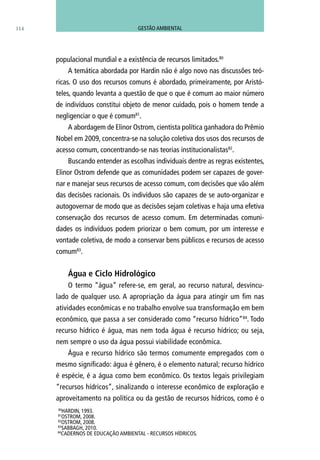 populacional mundial e a existência de recursos limitados.80
A temática abordada por Hardin não é algo novo nas discussões teó-
ricas. O uso dos recursos comuns é abordado, primeiramente, por Aristó-
teles, quando levanta a questão de que o que é comum ao maior número
de indivíduos constitui objeto de menor cuidado, pois o homem tende a
negligenciar o que é comum81
.
A abordagem de Elinor Ostrom, cientista política ganhadora do Prêmio
Nobel em 2009, concentra-se na solução coletiva dos usos dos recursos de
acesso comum, concentrando-se nas teorias institucionalistas82
.
Buscando entender as escolhas individuais dentre as regras existentes,
Elinor Ostrom defende que as comunidades podem ser capazes de gover-
nar e manejar seus recursos de acesso comum, com decisões que vão além
das decisões racionais. Os indivíduos são capazes de se auto-organizar e
autogovernar de modo que as decisões sejam coletivas e haja uma efetiva
conservação dos recursos de acesso comum. Em determinadas comuni-
dades os indivíduos podem priorizar o bem comum, por um interesse e
vontade coletiva, de modo a conservar bens públicos e recursos de acesso
comum83
.
Água e Ciclo Hidrológico
O termo “água” refere-se, em geral, ao recurso natural, desvincu-
lado de qualquer uso. A apropriação da água para atingir um fim nas
atividades econômicas e no trabalho envolve sua transformação em bem
econômico, que passa a ser considerado como “recurso hídrico”84
. Todo
recurso hídrico é água, mas nem toda água é recurso hídrico; ou seja,
nem sempre o uso da água possui viabilidade econômica.
Água e recurso hídrico são termos comumente empregados com o
mesmo significado: água é gênero, é o elemento natural; recurso hídrico
é espécie, é a água como bem econômico. Os textos legais privilegiam
“recursos hídricos”, sinalizando o interesse econômico de exploração e
aproveitamento na política ou da gestão de recursos hídricos, como é o
80
hardin, 1993.
81
OSTROM, 2008.
82
OSTROM, 2008.
83
SABBAGH, 2010.
84
CADERNOS DE EDUCAÇÃO AMBIENTAL - RECURSOS HÍDRICOS.
114 GESTÃO AMBIENTAL
 