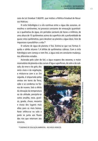 caso da Lei Estadual 7.663/91, que institui a Política Estadual de Recur-
sos Hídricos.
O ciclo hidrológico é o elo contínuo entre a água dos oceanos, at-
mosfera e continentes, no processo constante de renovação quantitati-
va e qualitativa da água, em períodos variáveis de horas a milênios, de
uma altura de 15 quilômetros acima da superfície até a profundidade de
quase cinco quilômetros, para devolver ao planeta a água doce, livre de
impurezas e possibilitar a vida.85
O volume de água do planeta é fixo. Estima-se que nas formas lí-
quida e sólida alcance 1,4 bilhão de quilômetros cúbicos. Com o ciclo
hidrológico sem começo e nem fim, a água está em constante mudança,
nos diferentes estados.
Acionada pelo calor do Sol, a água evapora dos oceanos, o maior
reservatório do planeta e dos cursos d’água superficiais, do solo e do sub-
solo, da neve e do gelo, dos
seres vivos e da vegetação,
e mistura-se com o ar. Em
seguida, é empurrada pelos
ventos em torno da Terra,
sobe e se condensa na for-
ma de nuvens. Sob o efeito
da elevação da temperatura
ou da altitude, precipita-se
como orvalho, neve, grani-
zo, geada, chuva, nevoeiro
e escoa dos lugares mais
altos para os mais baixos.
Parte infiltra-se no solo e
parte se junta aos fluxos
dos rios que retornam aos
oceanos.
85
CADERNOS DE EDUCAÇÃO AMBIENTAL - RECURSOS HÍDRICOS.
115
4. CONCEITOS E INSTRUMENTOS
PARA A GESTÃO AMBIENTAL
Foto:NúcleoEngordador-SecretariadoMeioAmbiente.
 