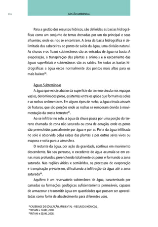 Para a gestão dos recursos hídricos, são definidas as bacias hidrográ-
ficas como um conjunto de terras drenadas por um rio principal e seus
afluentes, onde os rios se encontram. A área da bacia hidrográfica é de-
limitada das cabeceiras ao ponto de saída da água, uma divisão natural.
As chuvas e os fluxos subterrâneos são as entradas de água na bacia. A
evaporação, a transpiração das plantas e animais e o escoamento das
águas superficiais e subterrâneas são as saídas. Em todas as bacias hi-
drográficas a água escoa normalmente dos pontos mais altos para os
mais baixos86
.
Águas Subterrâneas
A água que existe abaixo da superfície do terreno circula nos espaços
vazios, denominados poros, existentes entre os grãos que formam os solos
e as rochas sedimentares. Em alguns tipos de rocha, a água circula através
de fraturas, que são porções onde as rochas se romperam devido à movi-
mentação da crosta terrestre87
.
Ao se infiltrar no solo, a água da chuva passa por uma porção do ter-
reno chamada de zona não saturada ou zona de aeração, onde os poros
são preenchidos parcialmente por água e por ar. Parte da água infiltrada
no solo é absorvida pelas raízes das plantas e por outros seres vivos ou
evapora e volta para a atmosfera.
O restante da água, por ação da gravidade, continua em movimento
descendente. No seu percurso, o excedente de água acumula-se em zo-
nas mais profundas, preenchendo totalmente os poros e formando a zona
saturada. Nas regiões áridas e semiáridas, os processos de evaporação
e transpiração prevalecem, dificultando a infiltração da água até a zona
saturada88
.
Aquífero é um reservatório subterrâneo de água, caracterizado por
camadas ou formações geológicas suficientemente permeáveis, capazes
de armazenar e transmitir água em quantidades que possam ser aprovei-
tadas como fonte de abastecimento para diferentes usos.
86
CADERNOS DE EDUCAÇÃO AMBIENTAL - RECURSOS HÍDRICOS.
87
IRITANI e EZAKI, 2008.
88
IRITANI e EZAKI, 2008.
116 GESTÃO AMBIENTAL
 
