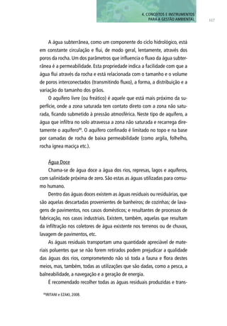 A água subterrânea, como um componente do ciclo hidrológico, está
em constante circulação e flui, de modo geral, lentamente, através dos
poros da rocha. Um dos parâmetros que influencia o fluxo da água subter-
rânea é a permeabilidade. Esta propriedade indica a facilidade com que a
água flui através da rocha e está relacionada com o tamanho e o volume
de poros interconectados (transmitindo fluxo), a forma, a distribuição e a
variação do tamanho dos grãos.
O aquífero livre (ou freático) é aquele que está mais próximo da su-
perfície, onde a zona saturada tem contato direto com a zona não satu-
rada, ficando submetido à pressão atmosférica. Neste tipo de aquífero, a
água que infiltra no solo atravessa a zona não saturada e recarrega dire-
tamente o aquífero89
. O aquífero confinado é limitado no topo e na base
por camadas de rocha de baixa permeabilidade (como argila, folhelho,
rocha ígnea maciça etc.).
Água Doce
Chama-se de água doce a água dos rios, represas, lagos e aquíferos,
com salinidade próxima de zero. São estas as águas utilizadas para consu-
mo humano.
Dentro das águas doces existem as águas residuais ou residuárias, que
são aquelas descartadas provenientes de banheiros; de cozinhas; de lava-
gens de pavimentos, nos casos domésticos; e resultantes de processos de
fabricação, nos casos industriais. Existem, também, aquelas que resultam
da infiltração nos coletores de água existente nos terrenos ou de chuvas,
lavagem de pavimentos, etc.
As águas residuais transportam uma quantidade apreciável de mate-
riais poluentes que se não forem retirados podem prejudicar a qualidade
das águas dos rios, comprometendo não só toda a fauna e flora destes
meios, mas, também, todas as utilizações que são dadas, como a pesca, a
balneabilidade, a navegação e a geração de energia.
É recomendado recolher todas as águas residuais produzidas e trans-
89
IRITANI e EZAKI, 2008.
117
4. CONCEITOS E INSTRUMENTOS
PARA A GESTÃO AMBIENTAL
 